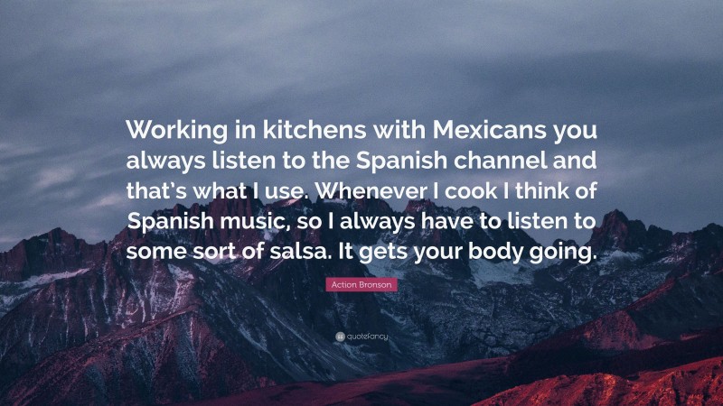 Action Bronson Quote: “Working in kitchens with Mexicans you always listen to the Spanish channel and that’s what I use. Whenever I cook I think of Spanish music, so I always have to listen to some sort of salsa. It gets your body going.”