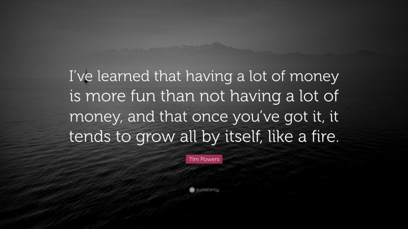 Tim Powers Quote: “I’ve learned that having a lot of money is more fun than not having a lot of money, and that once you’ve got it, it tends to grow all by itself, like a fire.”