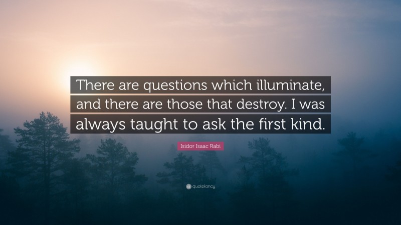 Isidor Isaac Rabi Quote: “There are questions which illuminate, and there are those that destroy. I was always taught to ask the first kind.”