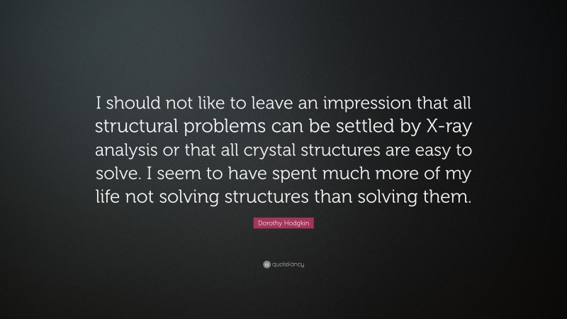 Dorothy Hodgkin Quote: “I should not like to leave an impression that all structural problems can be settled by X-ray analysis or that all crystal structures are easy to solve. I seem to have spent much more of my life not solving structures than solving them.”