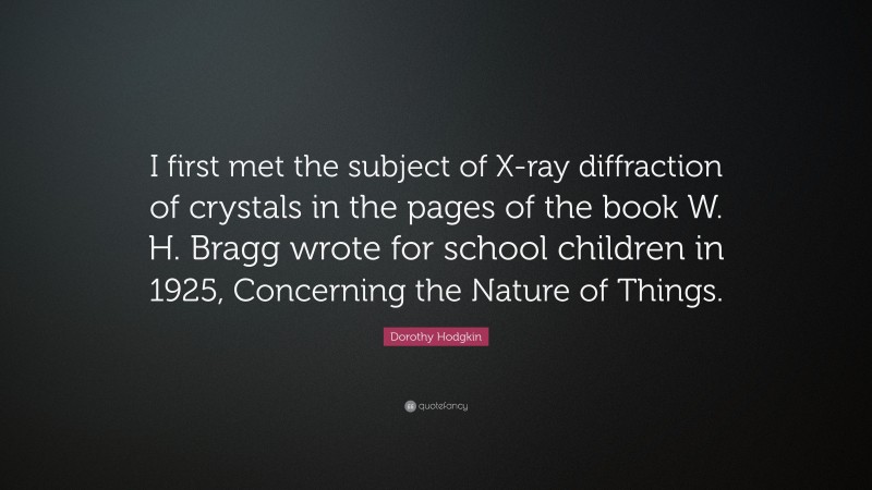 Dorothy Hodgkin Quote: “I first met the subject of X-ray diffraction of crystals in the pages of the book W. H. Bragg wrote for school children in 1925, Concerning the Nature of Things.”