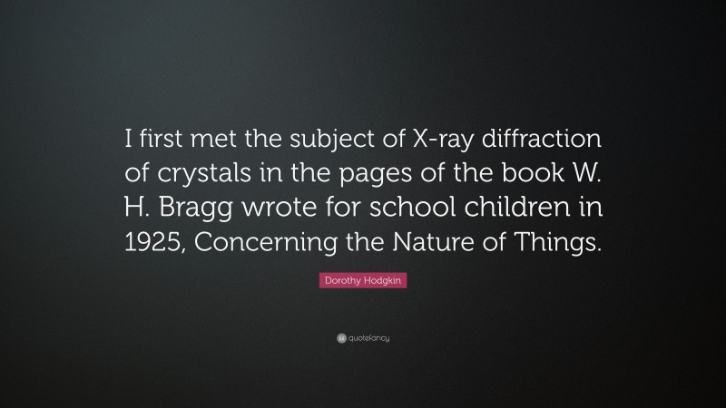 Dorothy Hodgkin Quote: “I first met the subject of X-ray diffraction of crystals in the pages of the book W. H. Bragg wrote for school children in 1925, Concerning the Nature of Things.”