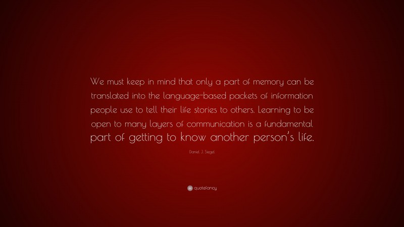 Daniel J. Siegel Quote: “We must keep in mind that only a part of memory can be translated into the language-based packets of information people use to tell their life stories to others. Learning to be open to many layers of communication is a fundamental part of getting to know another person’s life.”
