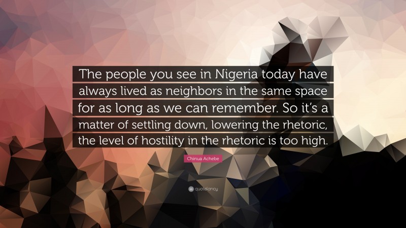 Chinua Achebe Quote: “The people you see in Nigeria today have always lived as neighbors in the same space for as long as we can remember. So it’s a matter of settling down, lowering the rhetoric, the level of hostility in the rhetoric is too high.”