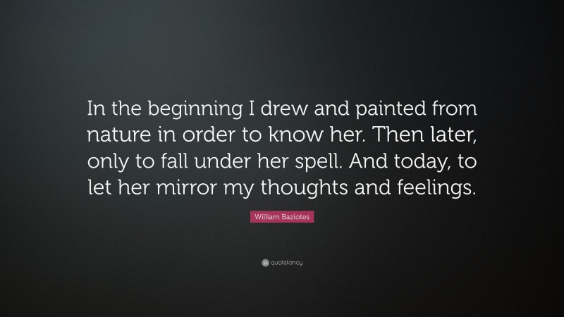 William Baziotes Quote: “In the beginning I drew and painted from nature in order to know her. Then later, only to fall under her spell. And today, to let her mirror my thoughts and feelings.”