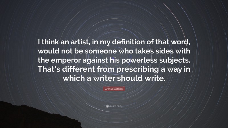 Chinua Achebe Quote: “I think an artist, in my definition of that word, would not be someone who takes sides with the emperor against his powerless subjects. That’s different from prescribing a way in which a writer should write.”