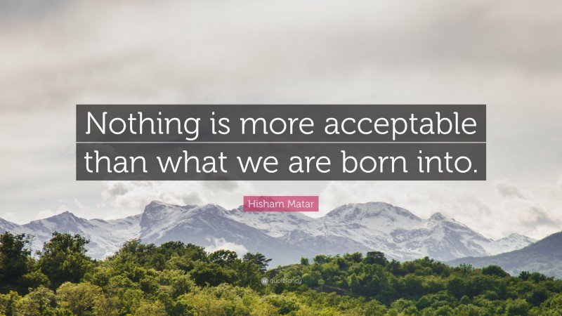 Hisham Matar Quote: “Nothing is more acceptable than what we are born into.”