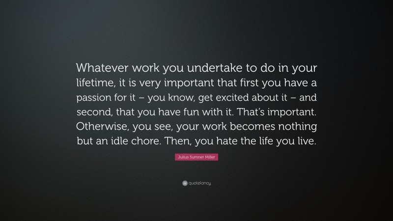 Julius Sumner Miller Quote: “Whatever work you undertake to do in your lifetime, it is very important that first you have a passion for it – you know, get excited about it – and second, that you have fun with it. That’s important. Otherwise, you see, your work becomes nothing but an idle chore. Then, you hate the life you live.”