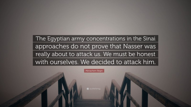 Menachem Begin Quote: “The Egyptian army concentrations in the Sinai approaches do not prove that Nasser was really about to attack us. We must be honest with ourselves. We decided to attack him.”