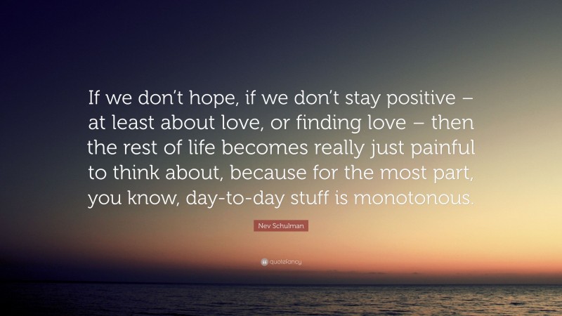 Nev Schulman Quote: “If we don’t hope, if we don’t stay positive – at least about love, or finding love – then the rest of life becomes really just painful to think about, because for the most part, you know, day-to-day stuff is monotonous.”