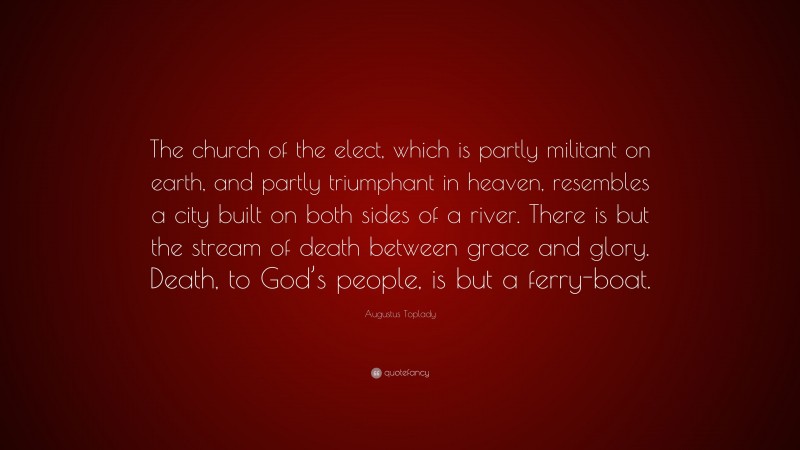 Augustus Toplady Quote: “The church of the elect, which is partly militant on earth, and partly triumphant in heaven, resembles a city built on both sides of a river. There is but the stream of death between grace and glory. Death, to God’s people, is but a ferry-boat.”