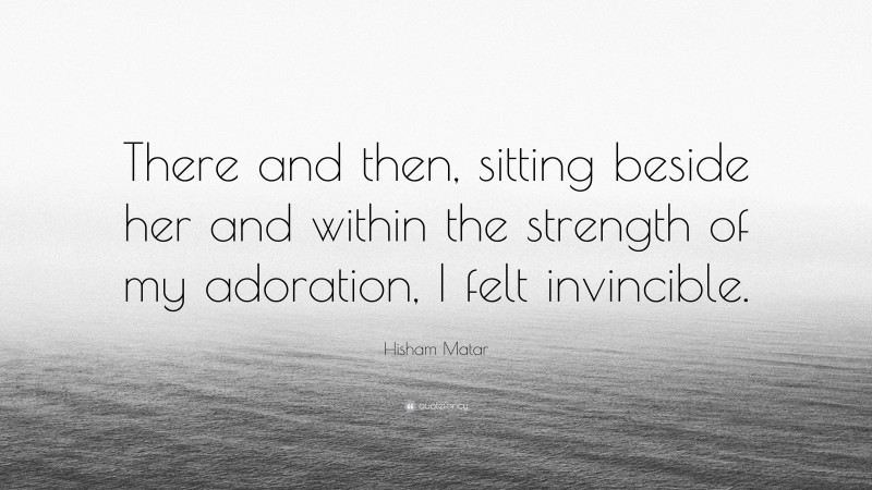 Hisham Matar Quote: “There and then, sitting beside her and within the strength of my adoration, I felt invincible.”