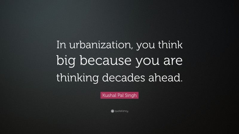 Kushal Pal Singh Quote: “In urbanization, you think big because you are thinking decades ahead.”