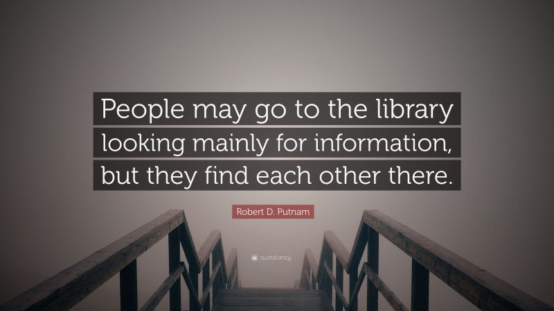 Robert D. Putnam Quote: “People may go to the library looking mainly for information, but they find each other there.”