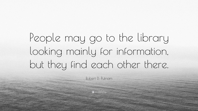 Robert D. Putnam Quote: “People may go to the library looking mainly for information, but they find each other there.”