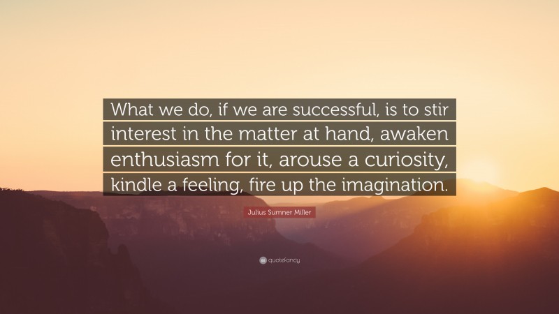 Julius Sumner Miller Quote: “What we do, if we are successful, is to stir interest in the matter at hand, awaken enthusiasm for it, arouse a curiosity, kindle a feeling, fire up the imagination.”