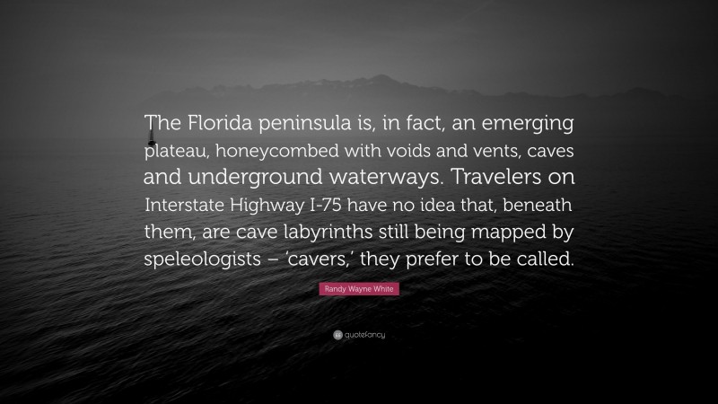 Randy Wayne White Quote: “The Florida peninsula is, in fact, an emerging plateau, honeycombed with voids and vents, caves and underground waterways. Travelers on Interstate Highway I-75 have no idea that, beneath them, are cave labyrinths still being mapped by speleologists – ‘cavers,’ they prefer to be called.”
