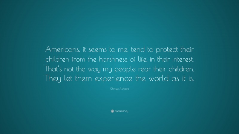 Chinua Achebe Quote: “Americans, it seems to me, tend to protect their children from the harshness of life, in their interest. That’s not the way my people rear their children. They let them experience the world as it is.”