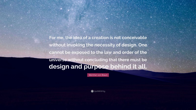 Wernher von Braun Quote: “For me, the idea of a creation is not conceivable without invoking the necessity of design. One cannot be exposed to the law and order of the universe without concluding that there must be design and purpose behind it all.”