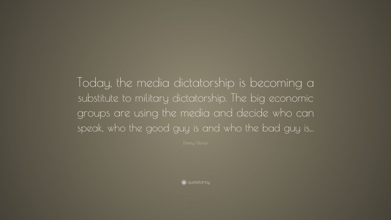 Danny Glover Quote: “Today, the media dictatorship is becoming a substitute to military dictatorship. The big economic groups are using the media and decide who can speak, who the good guy is and who the bad guy is...”