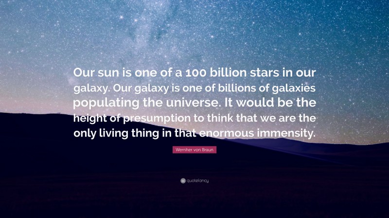 Wernher von Braun Quote: “Our sun is one of a 100 billion stars in our galaxy. Our galaxy is one of billions of galaxies populating the universe. It would be the height of presumption to think that we are the only living thing in that enormous immensity.”