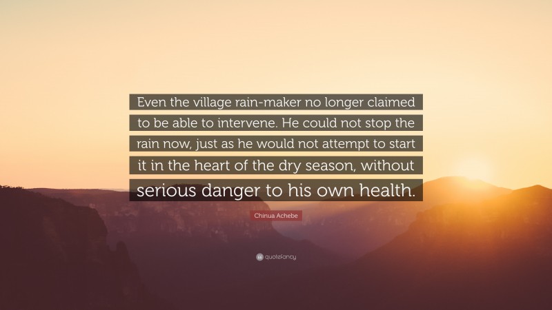 Chinua Achebe Quote: “Even the village rain-maker no longer claimed to be able to intervene. He could not stop the rain now, just as he would not attempt to start it in the heart of the dry season, without serious danger to his own health.”