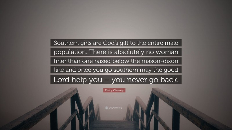 Kenny Chesney Quote: “Southern girls are God’s gift to the entire male population. There is absolutely no woman finer than one raised below the mason-dixon line and once you go southern may the good Lord help you – you never go back.”