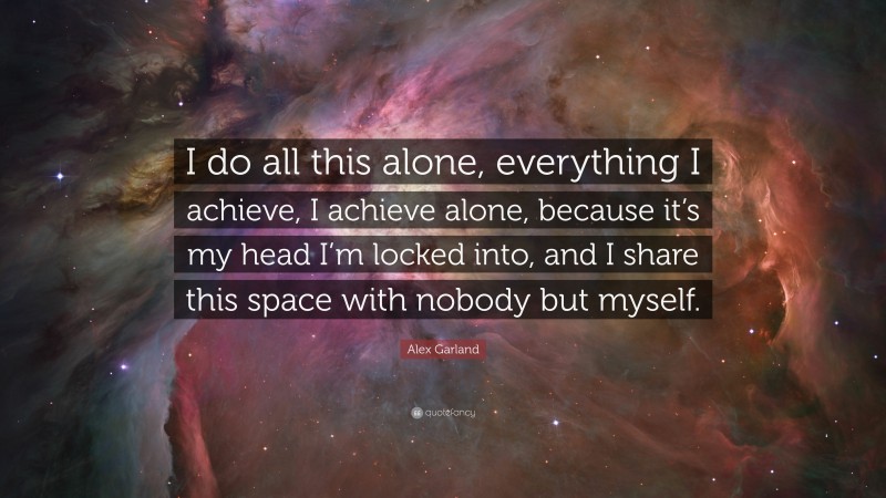 Alex Garland Quote: “I do all this alone, everything I achieve, I achieve alone, because it’s my head I’m locked into, and I share this space with nobody but myself.”