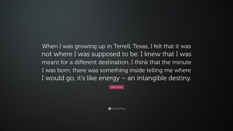 Jamie Foxx Quote: “When I was growing up in Terrell, Texas, I felt that it was not where I was supposed to be. I knew that I was meant for a different destination. I think that the minute I was born, there was something inside telling me where I would go, it’s like energy – an intangible destiny.”