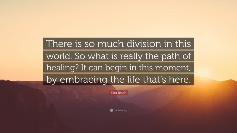 Tara Brach Quote: “There is so much division in this world. So what is really the path of healing? It can begin in this moment, by embracing the life that’s here.”