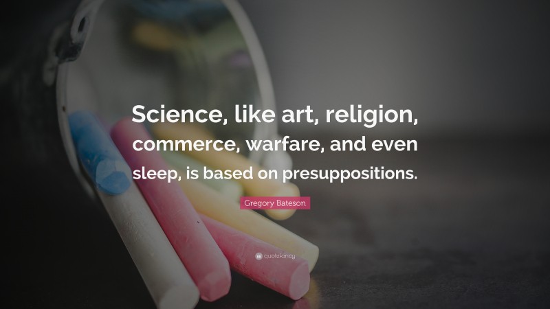 Gregory Bateson Quote: “Science, like art, religion, commerce, warfare, and even sleep, is based on presuppositions.”
