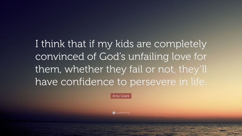 Amy Grant Quote: “I think that if my kids are completely convinced of God’s unfailing love for them, whether they fail or not, they’ll have confidence to persevere in life.”