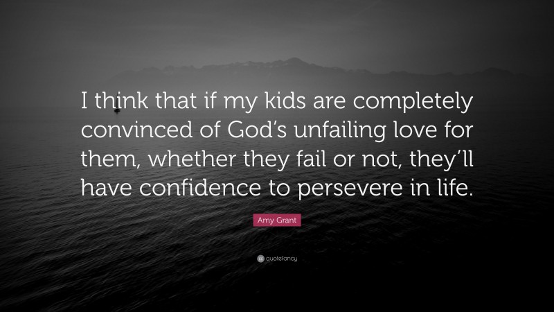 Amy Grant Quote: “I think that if my kids are completely convinced of God’s unfailing love for them, whether they fail or not, they’ll have confidence to persevere in life.”