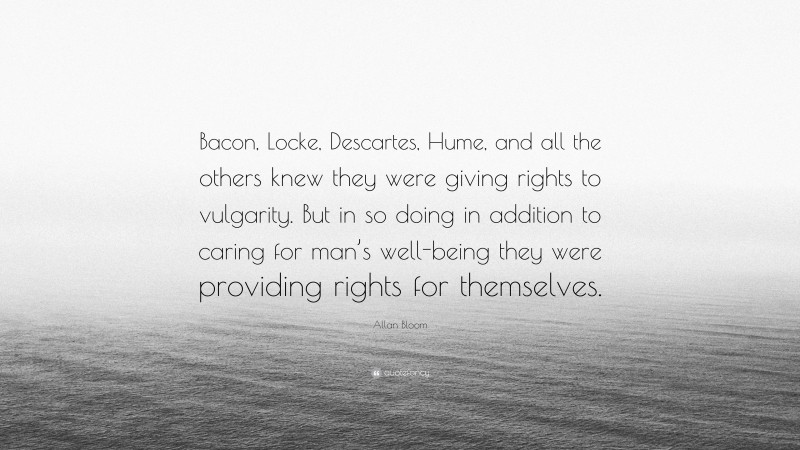 Allan Bloom Quote: “Bacon, Locke, Descartes, Hume, and all the others knew they were giving rights to vulgarity. But in so doing in addition to caring for man’s well-being they were providing rights for themselves.”