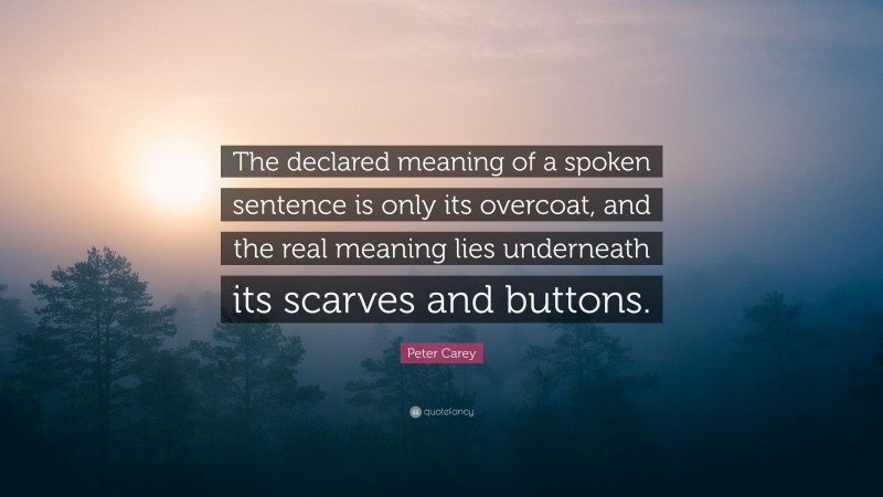 Peter Carey Quote: “The declared meaning of a spoken sentence is only its overcoat, and the real meaning lies underneath its scarves and buttons.”