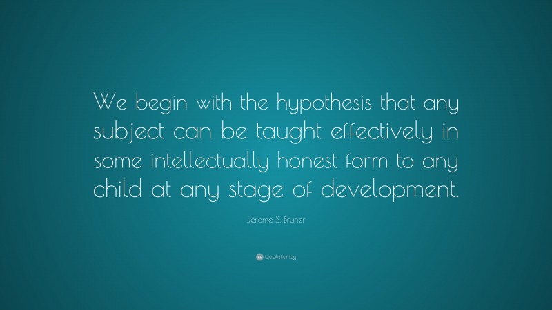 Jerome S. Bruner Quote: “We begin with the hypothesis that any subject can be taught effectively in some intellectually honest form to any child at any stage of development.”