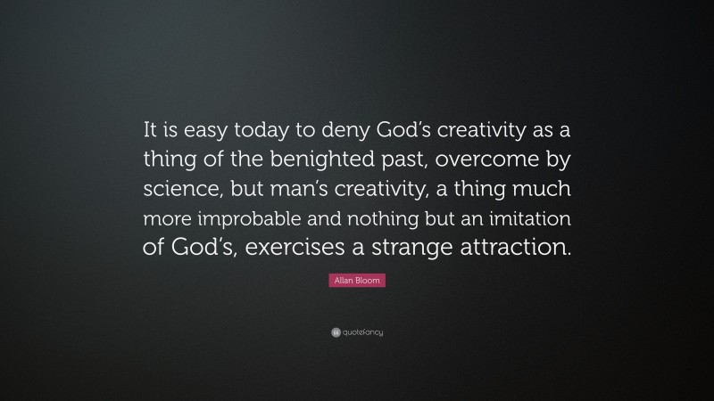 Allan Bloom Quote: “It is easy today to deny God’s creativity as a thing of the benighted past, overcome by science, but man’s creativity, a thing much more improbable and nothing but an imitation of God’s, exercises a strange attraction.”