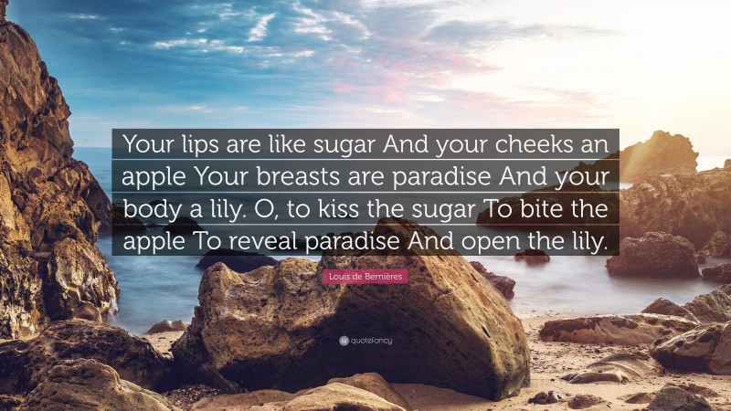 Louis de Bernières Quote: “Your lips are like sugar And your cheeks an apple Your breasts are paradise And your body a lily. O, to kiss the sugar To bite the apple To reveal paradise And open the lily.”