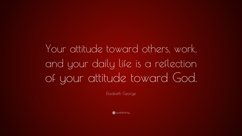 Elizabeth George Quote: “Your attitude toward others, work, and your daily life is a reflection of your attitude toward God.”