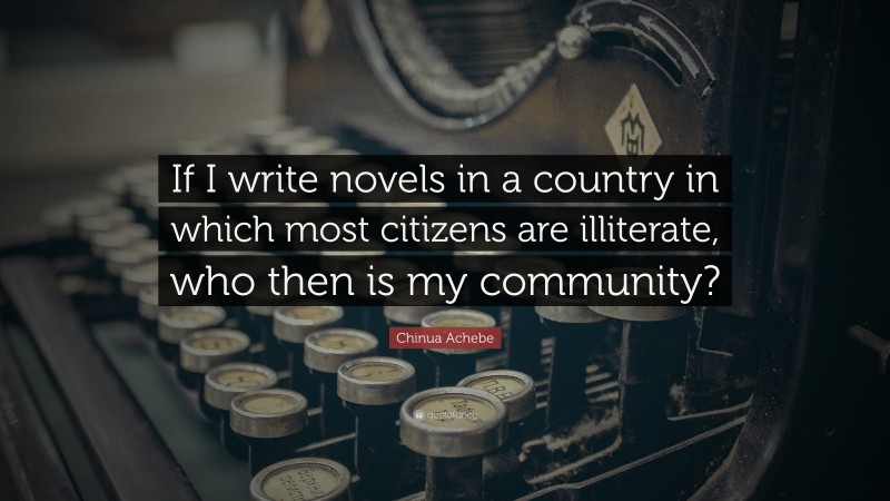 Chinua Achebe Quote: “If I write novels in a country in which most citizens are illiterate, who then is my community?”