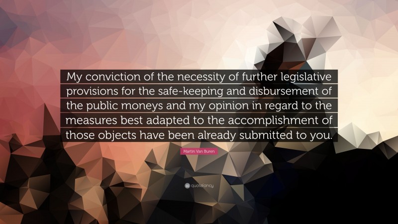 Martin Van Buren Quote: “My conviction of the necessity of further legislative provisions for the safe-keeping and disbursement of the public moneys and my opinion in regard to the measures best adapted to the accomplishment of those objects have been already submitted to you.”