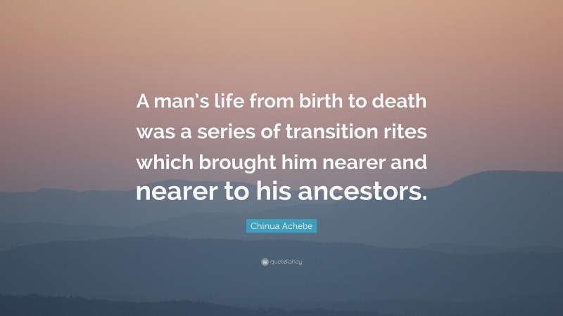 Chinua Achebe Quote: “A man’s life from birth to death was a series of transition rites which brought him nearer and nearer to his ancestors.”