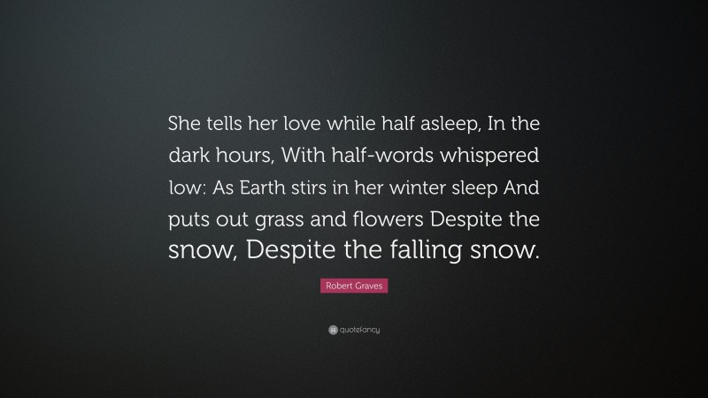 Robert Graves Quote: “She tells her love while half asleep, In the dark hours, With half-words whispered low: As Earth stirs in her winter sleep And puts out grass and flowers Despite the snow, Despite the falling snow.”