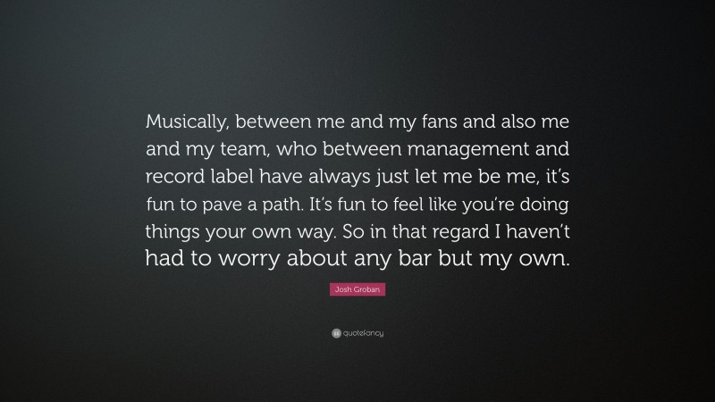 Josh Groban Quote: “Musically, between me and my fans and also me and my team, who between management and record label have always just let me be me, it’s fun to pave a path. It’s fun to feel like you’re doing things your own way. So in that regard I haven’t had to worry about any bar but my own.”