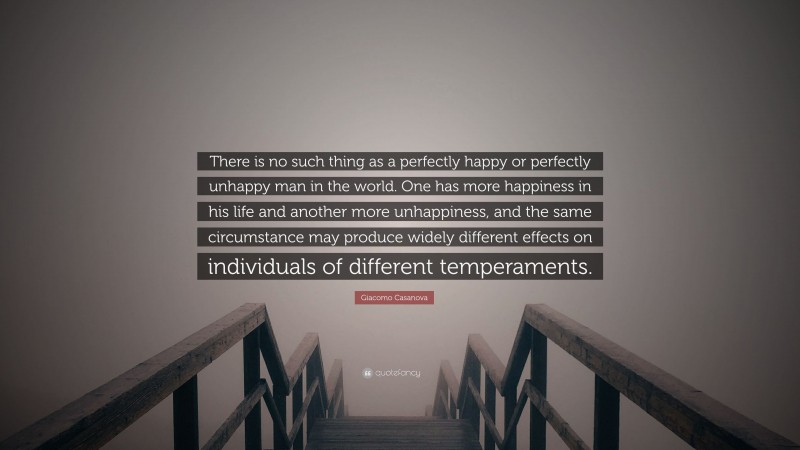 Giacomo Casanova Quote: “There is no such thing as a perfectly happy or perfectly unhappy man in the world. One has more happiness in his life and another more unhappiness, and the same circumstance may produce widely different effects on individuals of different temperaments.”