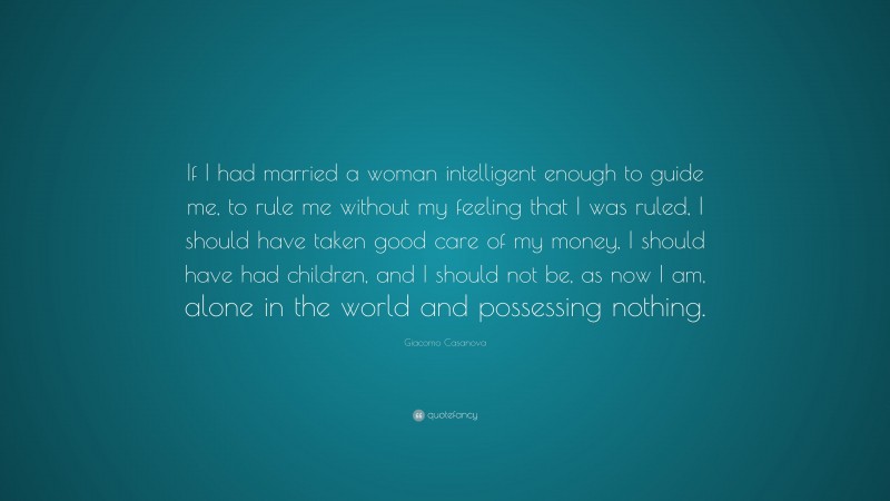 Giacomo Casanova Quote: “If I had married a woman intelligent enough to guide me, to rule me without my feeling that I was ruled, I should have taken good care of my money, I should have had children, and I should not be, as now I am, alone in the world and possessing nothing.”