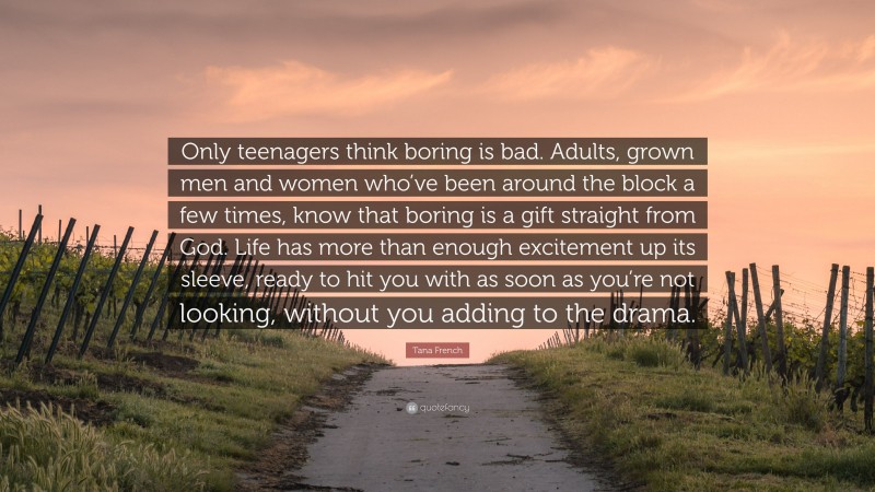 Tana French Quote: “Only teenagers think boring is bad. Adults, grown men and women who’ve been around the block a few times, know that boring is a gift straight from God. Life has more than enough excitement up its sleeve, ready to hit you with as soon as you’re not looking, without you adding to the drama.”