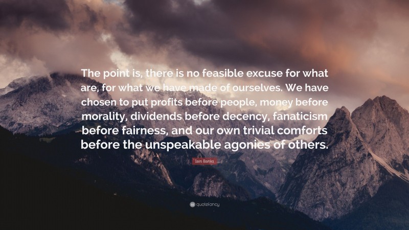 Iain Banks Quote: “The point is, there is no feasible excuse for what are, for what we have made of ourselves. We have chosen to put profits before people, money before morality, dividends before decency, fanaticism before fairness, and our own trivial comforts before the unspeakable agonies of others.”