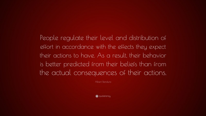 Albert Bandura Quote: “People regulate their level and distribution of effort in accordance with the effects they expect their actions to have. As a result, their behavior is better predicted from their beliefs than from the actual consequences of their actions.”