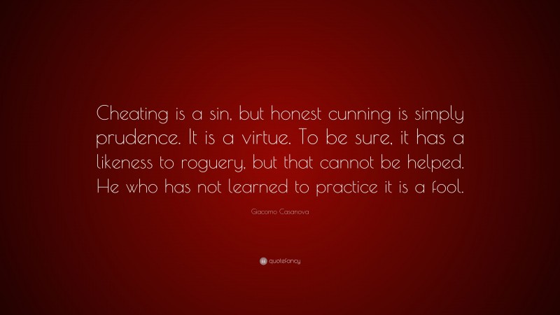 Giacomo Casanova Quote: “Cheating is a sin, but honest cunning is simply prudence. It is a virtue. To be sure, it has a likeness to roguery, but that cannot be helped. He who has not learned to practice it is a fool.”